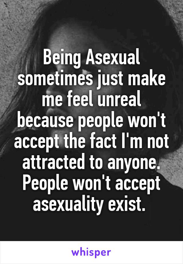 Being Asexual sometimes just make me feel unreal because people won't accept the fact I'm not attracted to anyone. People won't accept asexuality exist. 