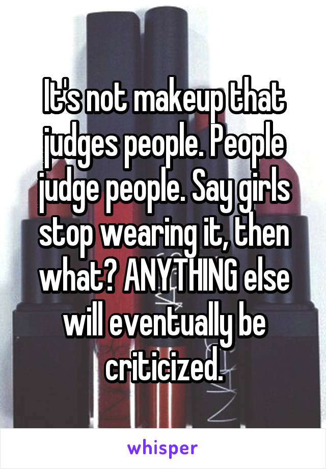 It's not makeup that judges people. People judge people. Say girls stop wearing it, then what? ANYTHING else will eventually be criticized.