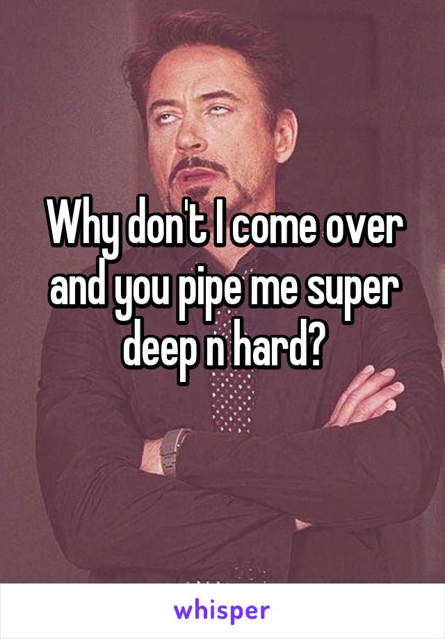 Why don't I come over and you pipe me super deep n hard?
