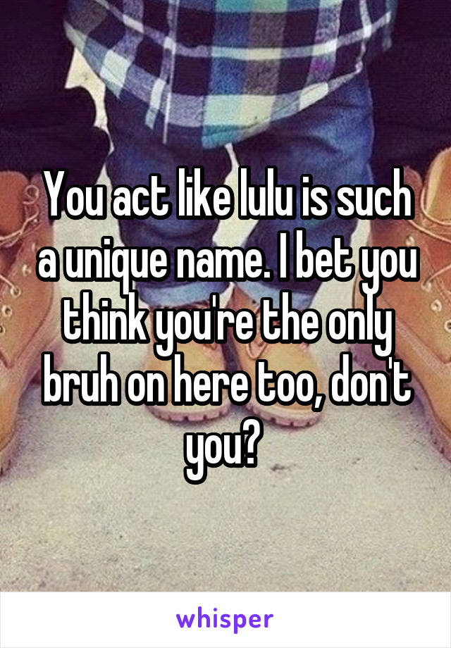 You act like lulu is such a unique name. I bet you think you're the only bruh on here too, don't you? 