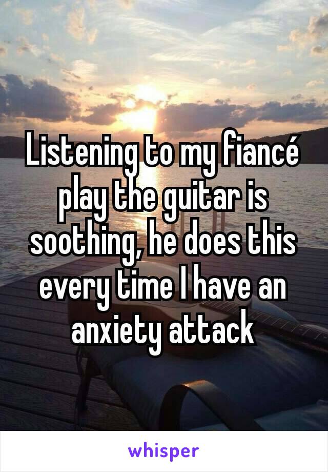 Listening to my fiancé play the guitar is soothing, he does this every time I have an anxiety attack