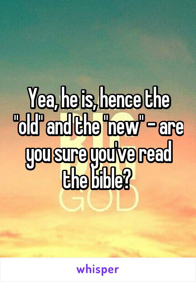 Yea, he is, hence the "old" and the "new" - are you sure you've read the bible? 