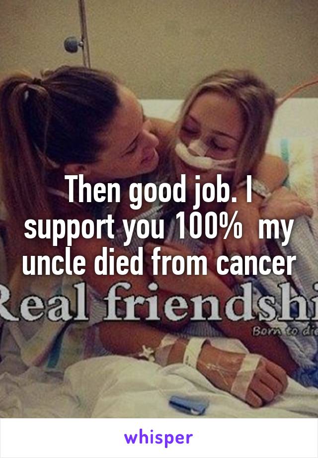 Then good job. I support you 100%  my uncle died from cancer
