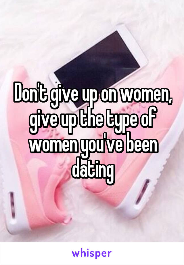 Don't give up on women, give up the type of women you've been dating