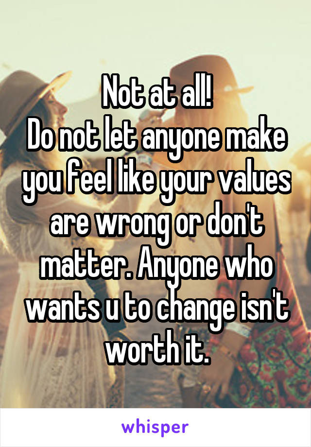 Not at all!
Do not let anyone make you feel like your values are wrong or don't matter. Anyone who wants u to change isn't worth it.