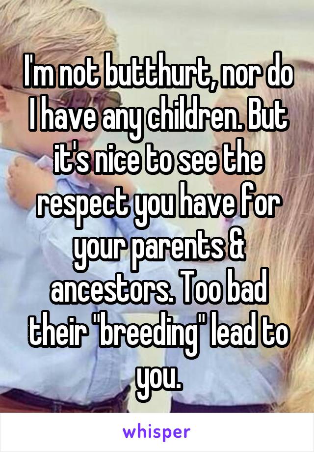 I'm not butthurt, nor do I have any children. But it's nice to see the respect you have for your parents & ancestors. Too bad their "breeding" lead to you.