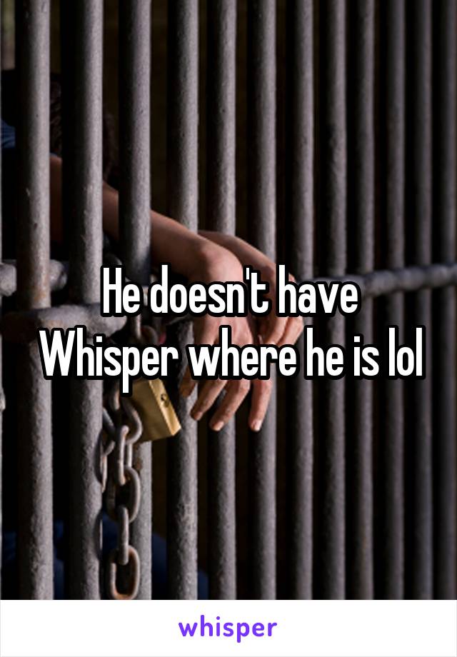 He doesn't have Whisper where he is lol