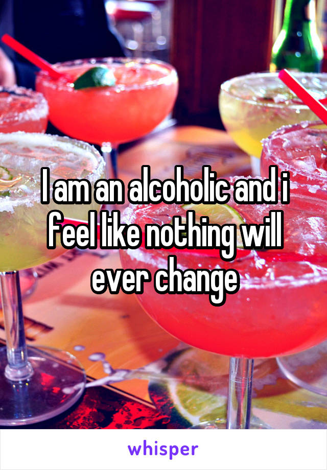 I am an alcoholic and i feel like nothing will ever change