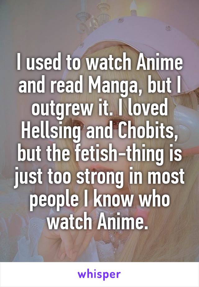 I used to watch Anime and read Manga, but I outgrew it. I loved Hellsing and Chobits, but the fetish-thing is just too strong in most people I know who watch Anime. 