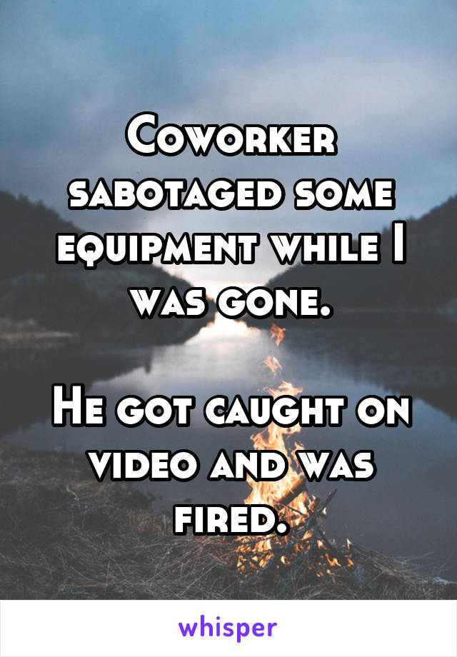 Coworker sabotaged some equipment while I was gone.

He got caught on video and was fired.