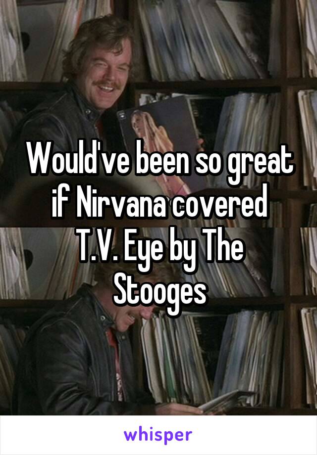 Would've been so great if Nirvana covered
T.V. Eye by The Stooges