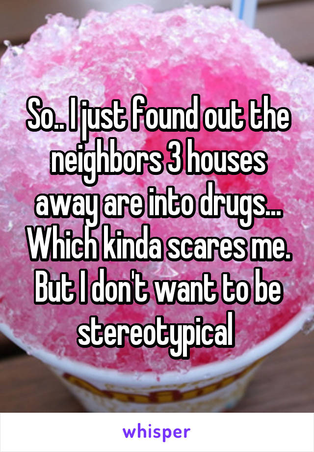 So.. I just found out the neighbors 3 houses away are into drugs... Which kinda scares me. But I don't want to be stereotypical 