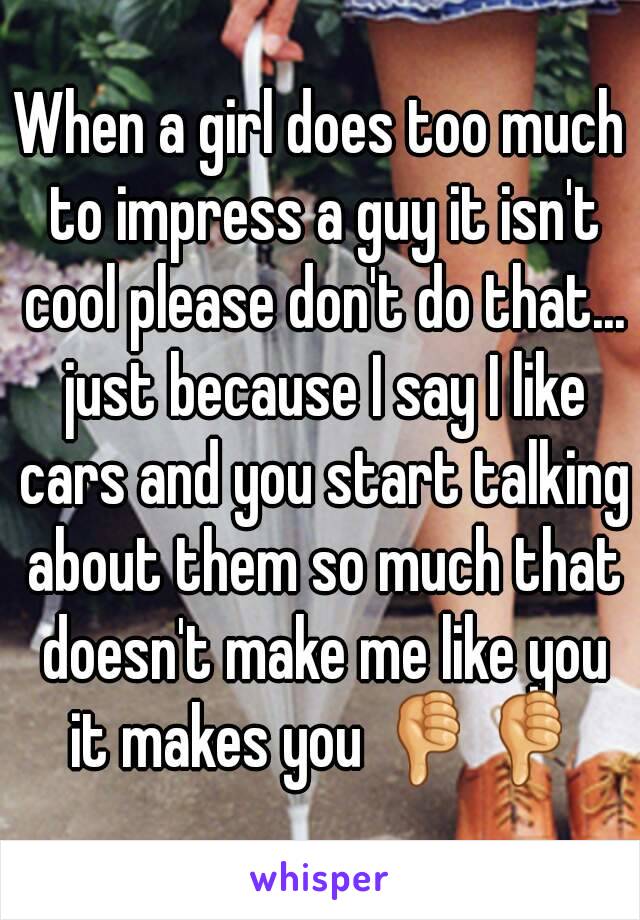 When a girl does too much to impress a guy it isn't cool please don't do that... just because I say I like cars and you start talking about them so much that doesn't make me like you it makes you 👎👎