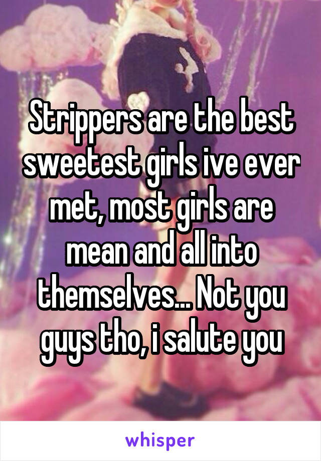 Strippers are the best sweetest girls ive ever met, most girls are mean and all into themselves... Not you guys tho, i salute you