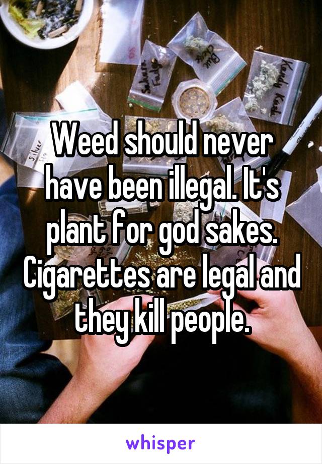 Weed should never have been illegal. It's plant for god sakes. Cigarettes are legal and they kill people.