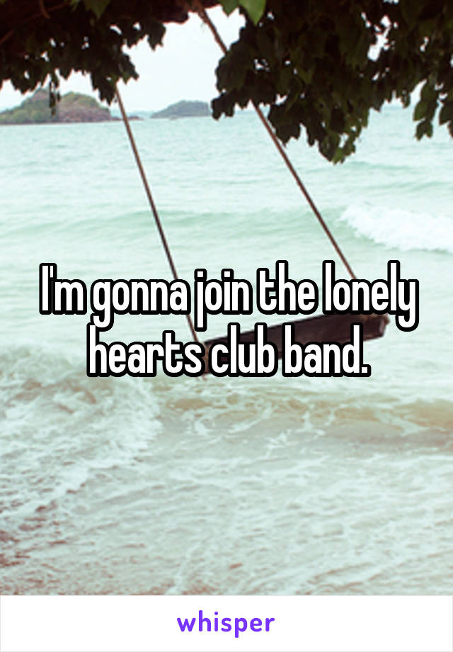 I'm gonna join the lonely hearts club band.
