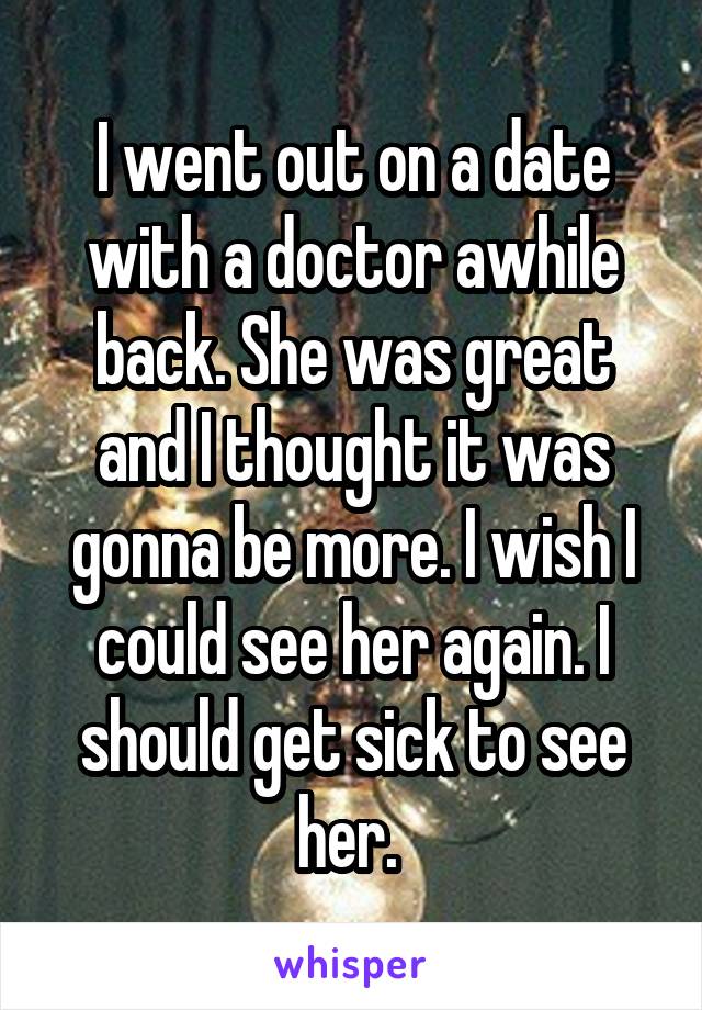I went out on a date with a doctor awhile back. She was great and I thought it was gonna be more. I wish I could see her again. I should get sick to see her. 