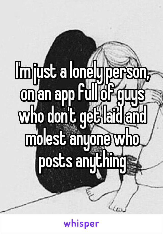 I'm just a lonely person, on an app full of guys who don't get laid and molest anyone who posts anything