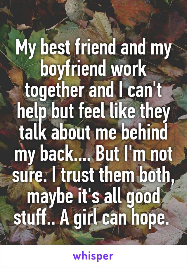 My best friend and my boyfriend work together and I can't help but feel like they talk about me behind my back.... But I'm not sure. I trust them both, maybe it's all good stuff.. A girl can hope. 