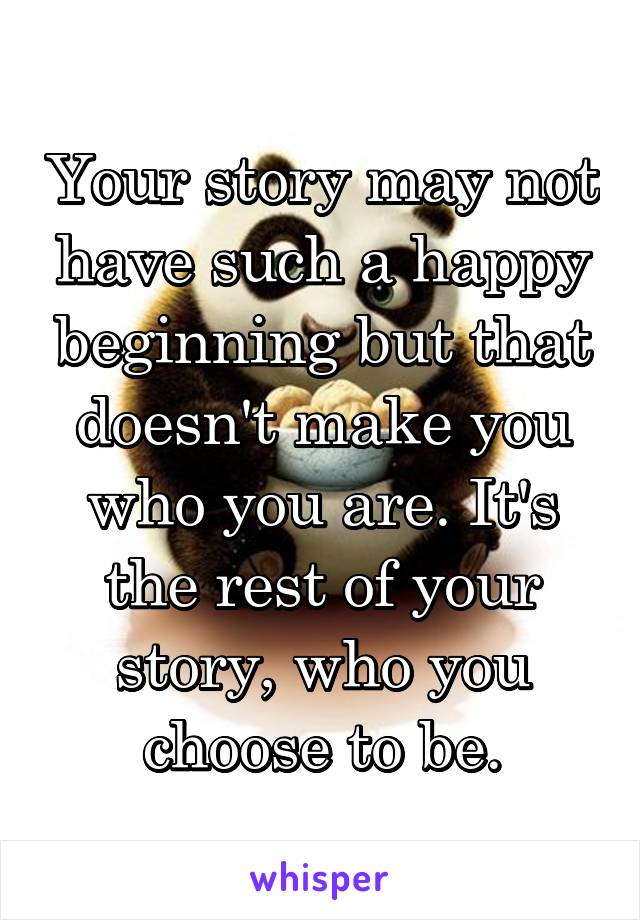 Your story may not have such a happy beginning but that doesn't make you who you are. It's the rest of your story, who you choose to be.