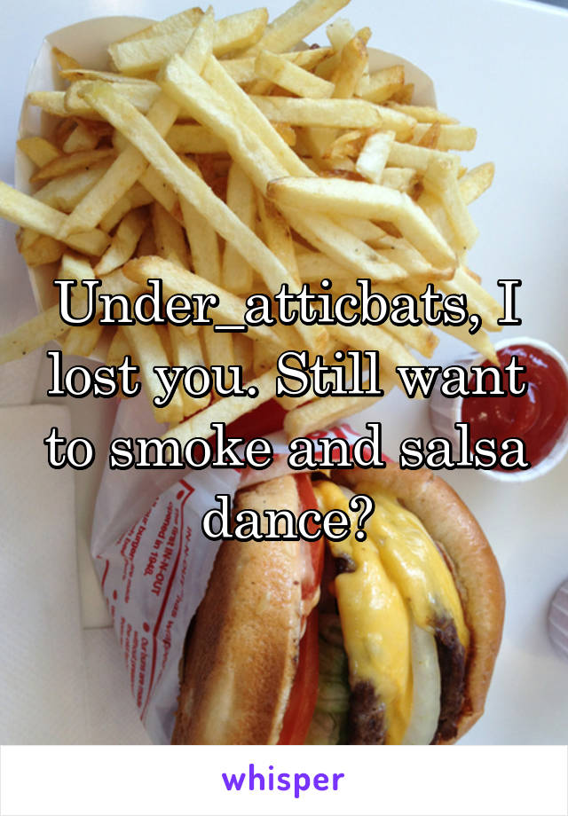 Under_atticbats, I lost you. Still want to smoke and salsa dance?