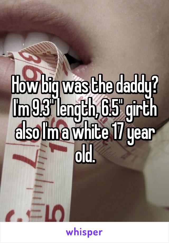 How big was the daddy? I'm 9.3" length, 6.5" girth also I'm a white 17 year old.