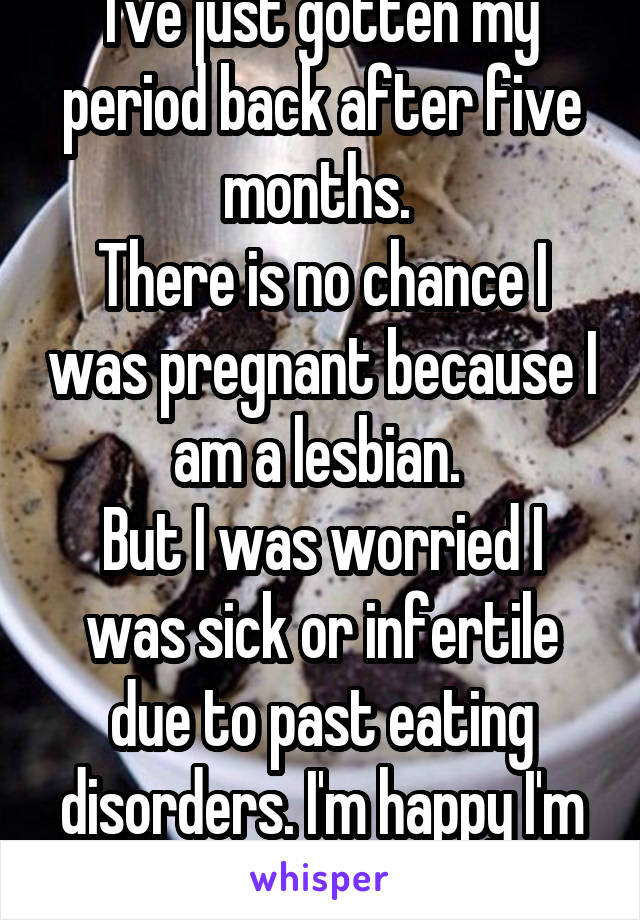 I've just gotten my period back after five months. 
There is no chance I was pregnant because I am a lesbian. 
But I was worried I was sick or infertile due to past eating disorders. I'm happy I'm okay.
