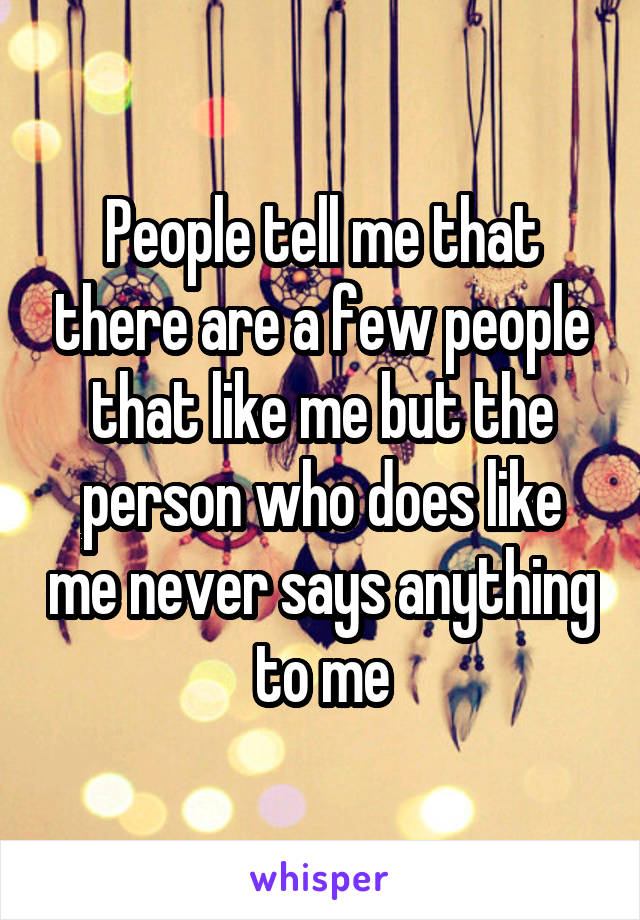 People tell me that there are a few people that like me but the person who does like me never says anything to me