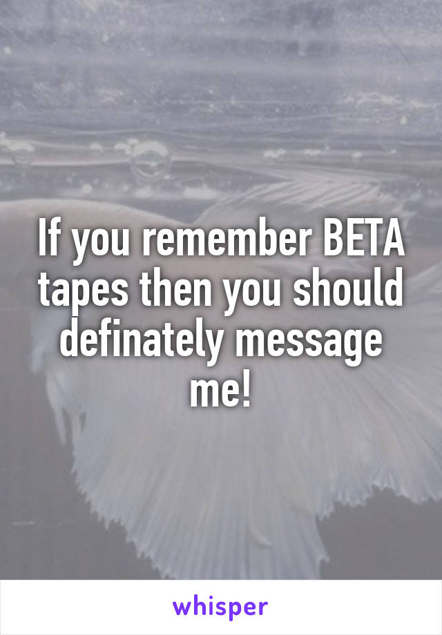 If you remember BETA tapes then you should definately message me!
