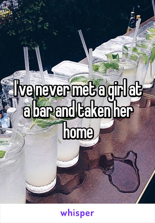 I've never met a girl at a bar and taken her home