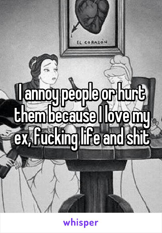 I annoy people or hurt them because I love my ex, fucking life and shit