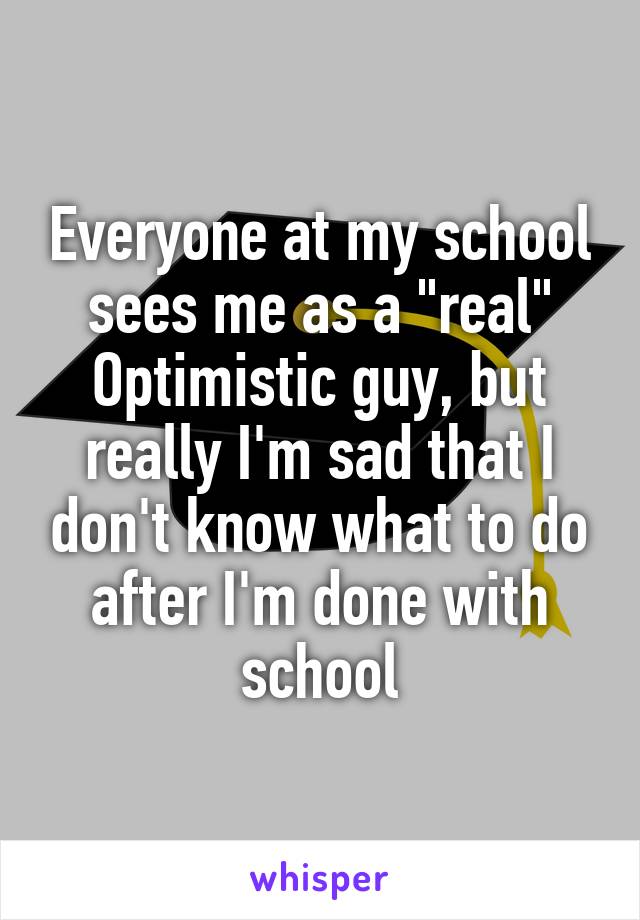 Everyone at my school sees me as a "real" Optimistic guy, but really I'm sad that I don't know what to do after I'm done with school