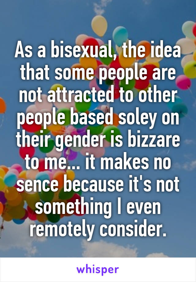 As a bisexual, the idea that some people are not attracted to other people based soley on their gender is bizzare to me... it makes no sence because it's not something I even remotely consider.