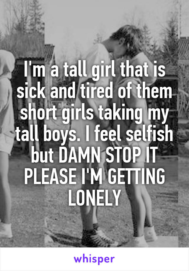 I'm a tall girl that is sick and tired of them short girls taking my tall boys. I feel selfish but DAMN STOP IT PLEASE I'M GETTING LONELY