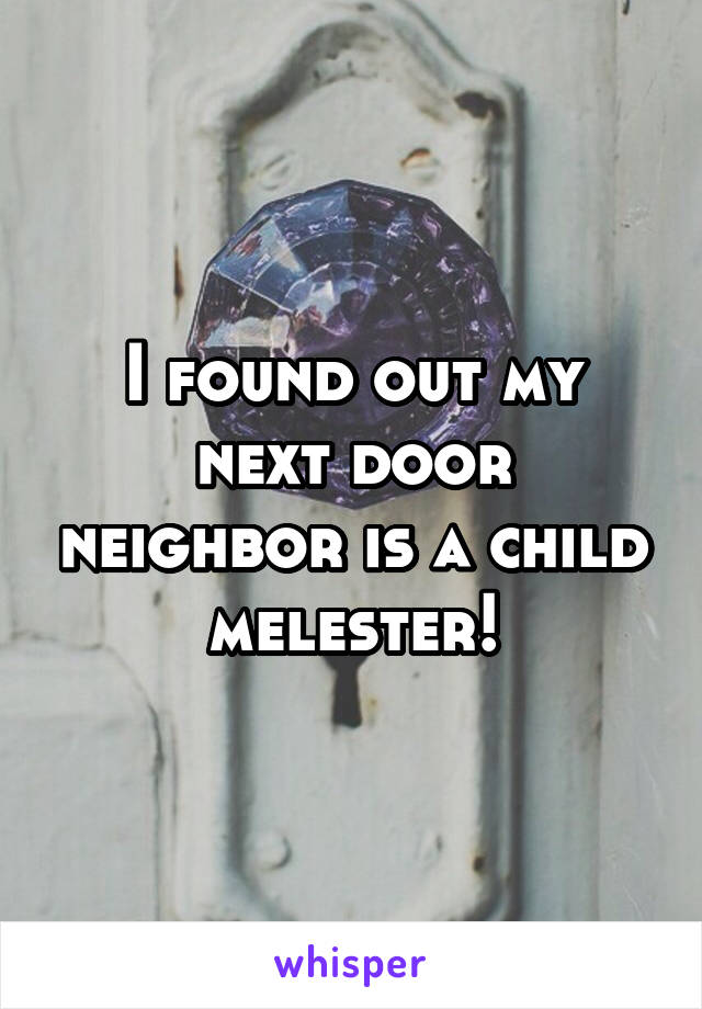 I found out my next door neighbor is a child melester!