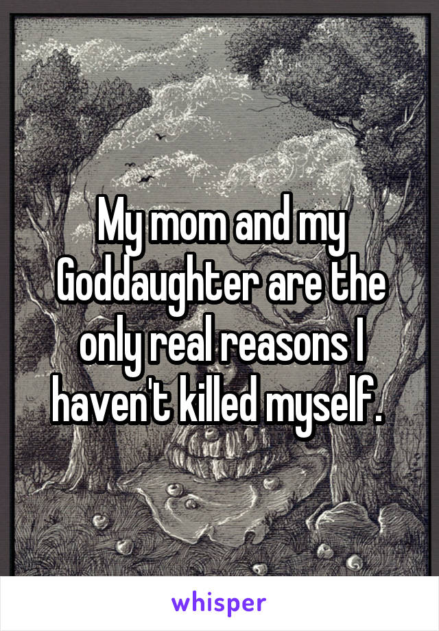 My mom and my Goddaughter are the only real reasons I haven't killed myself. 