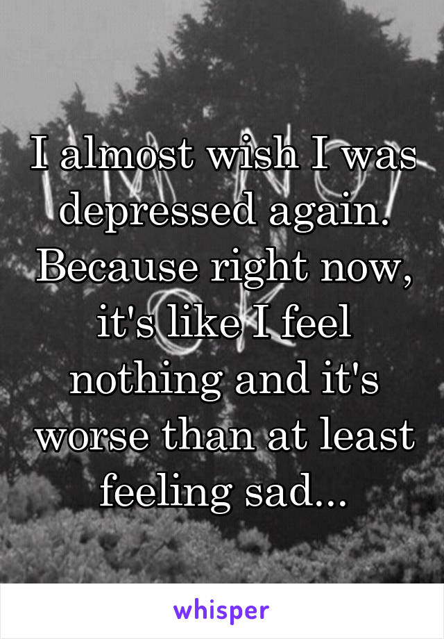 I almost wish I was depressed again. Because right now, it's like I feel nothing and it's worse than at least feeling sad...