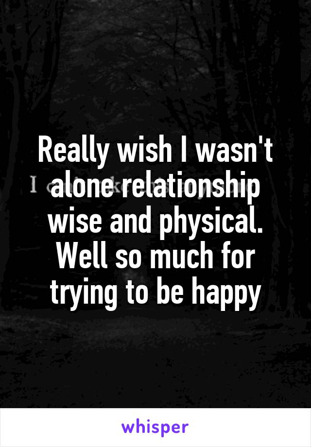 Really wish I wasn't alone relationship wise and physical. Well so much for trying to be happy