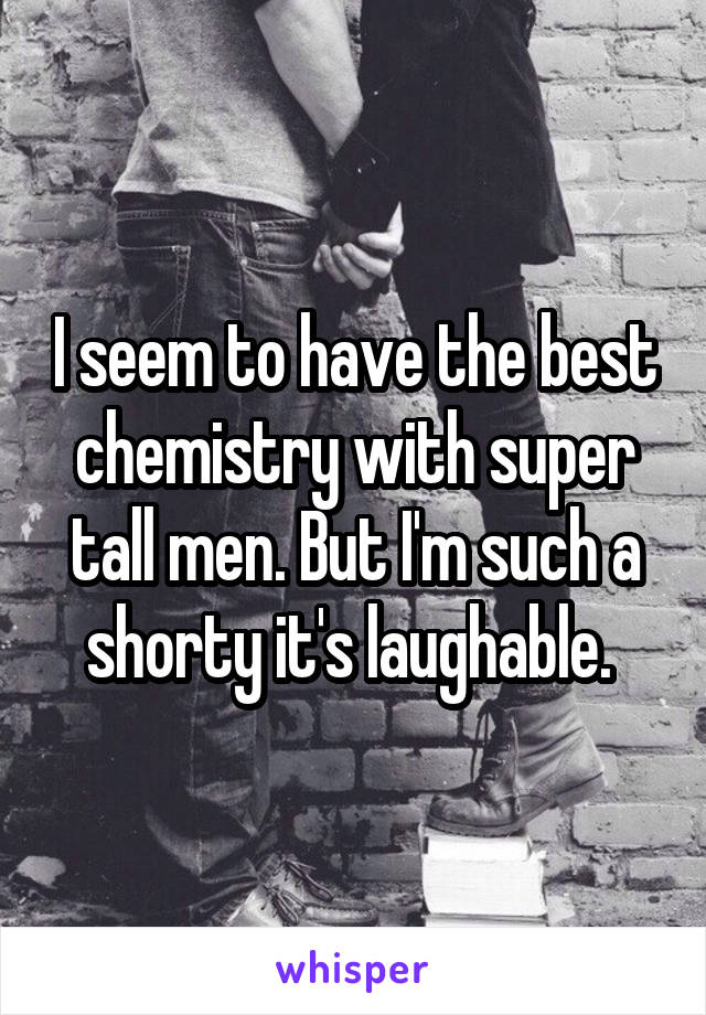 I seem to have the best chemistry with super tall men. But I'm such a shorty it's laughable. 