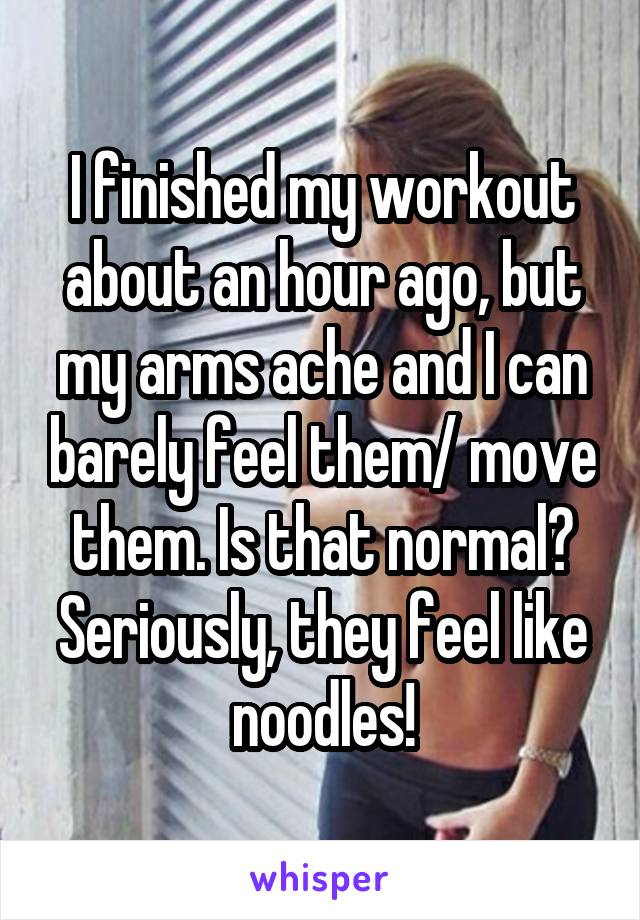 I finished my workout about an hour ago, but my arms ache and I can barely feel them/ move them. Is that normal? Seriously, they feel like noodles!