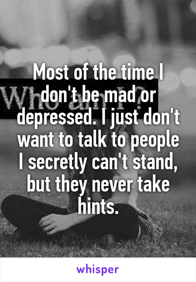 Most of the time I don't be mad or depressed. I just don't want to talk to people I secretly can't stand, but they never take hints.