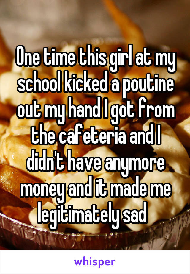 One time this girl at my school kicked a poutine out my hand I got from the cafeteria and I didn't have anymore money and it made me legitimately sad  