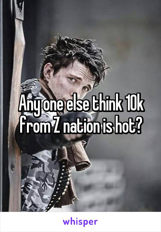 Any one else think 10k from Z nation is hot?