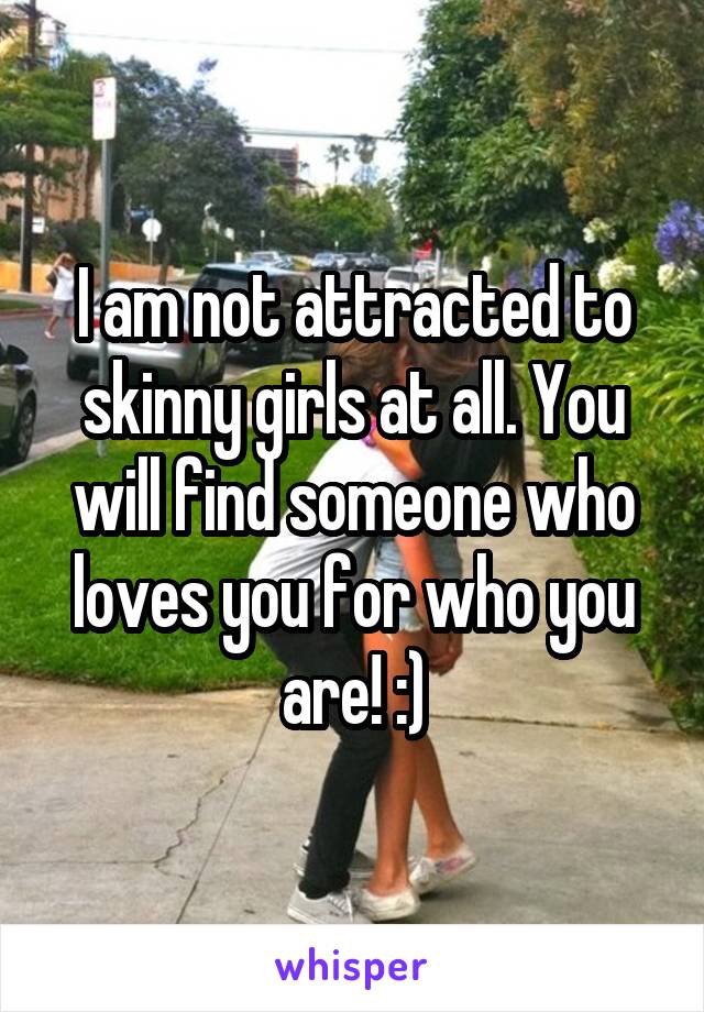 I am not attracted to skinny girls at all. You will find someone who loves you for who you are! :)