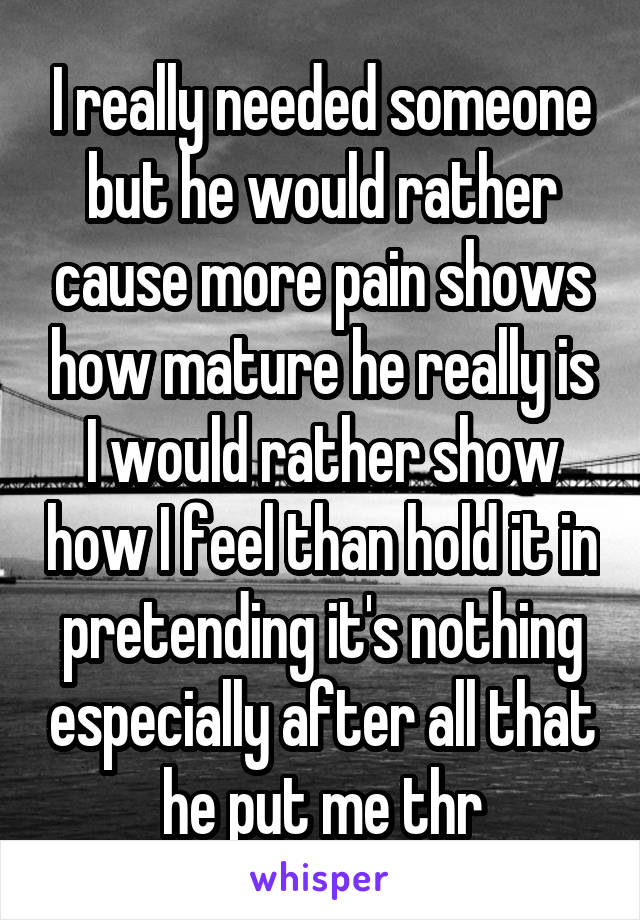 I really needed someone but he would rather cause more pain shows how mature he really is I would rather show how I feel than hold it in pretending it's nothing especially after all that he put me thr