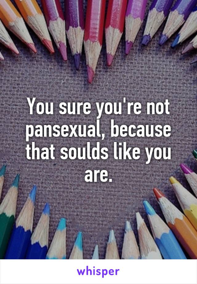 You sure you're not pansexual, because that soulds like you are.