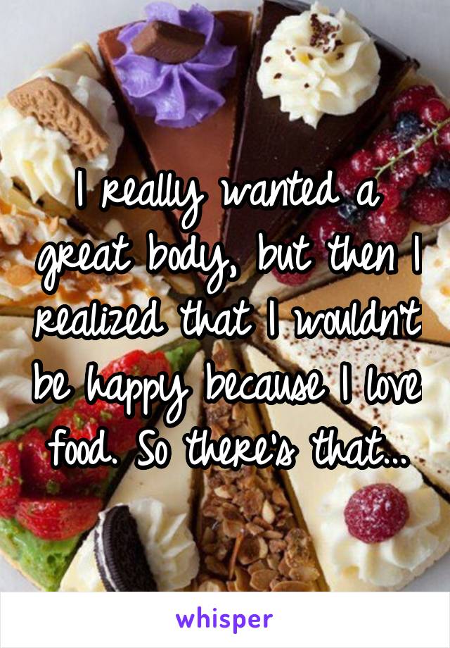 I really wanted a great body, but then I realized that I wouldn't be happy because I love food. So there's that...