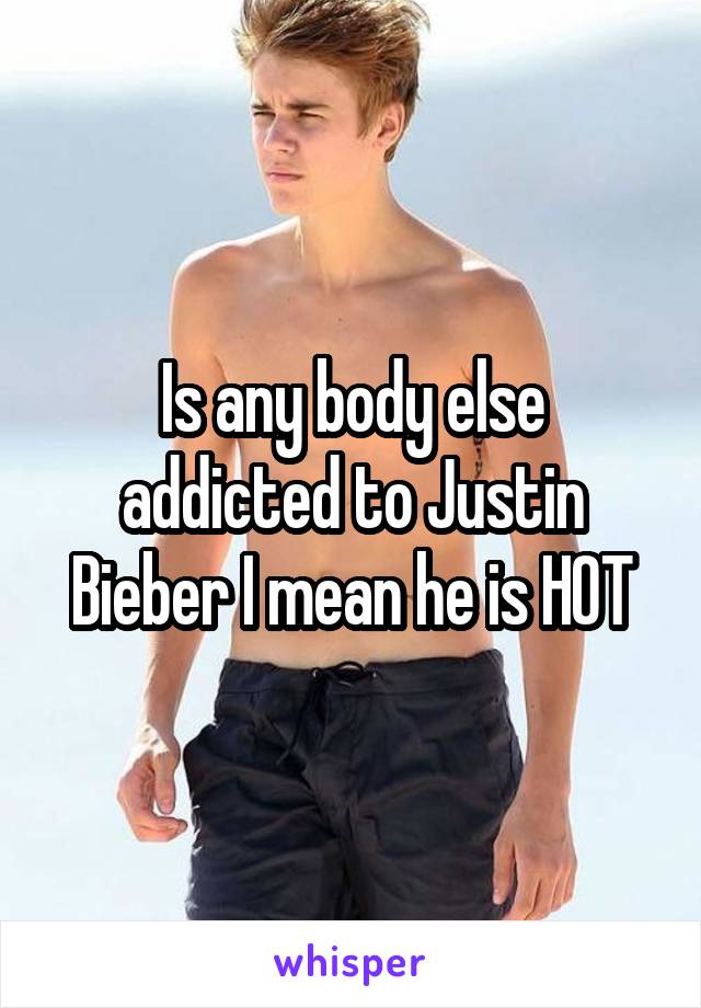 Is any body else addicted to Justin Bieber I mean he is HOT
