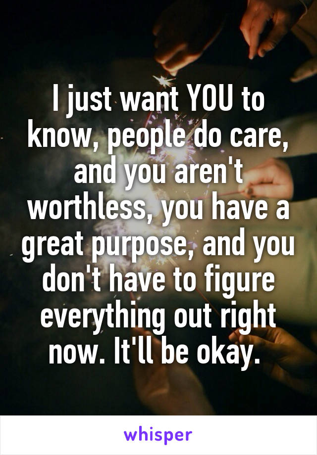 I just want YOU to know, people do care, and you aren't worthless, you have a great purpose, and you don't have to figure everything out right now. It'll be okay. 