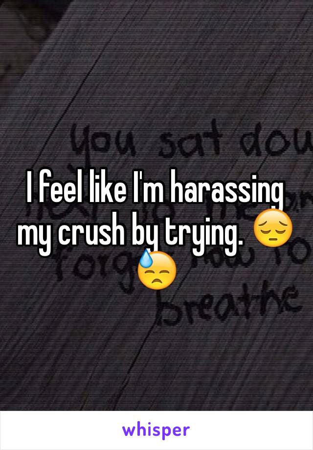 I feel like I'm harassing my crush by trying. ðŸ˜”ðŸ˜“